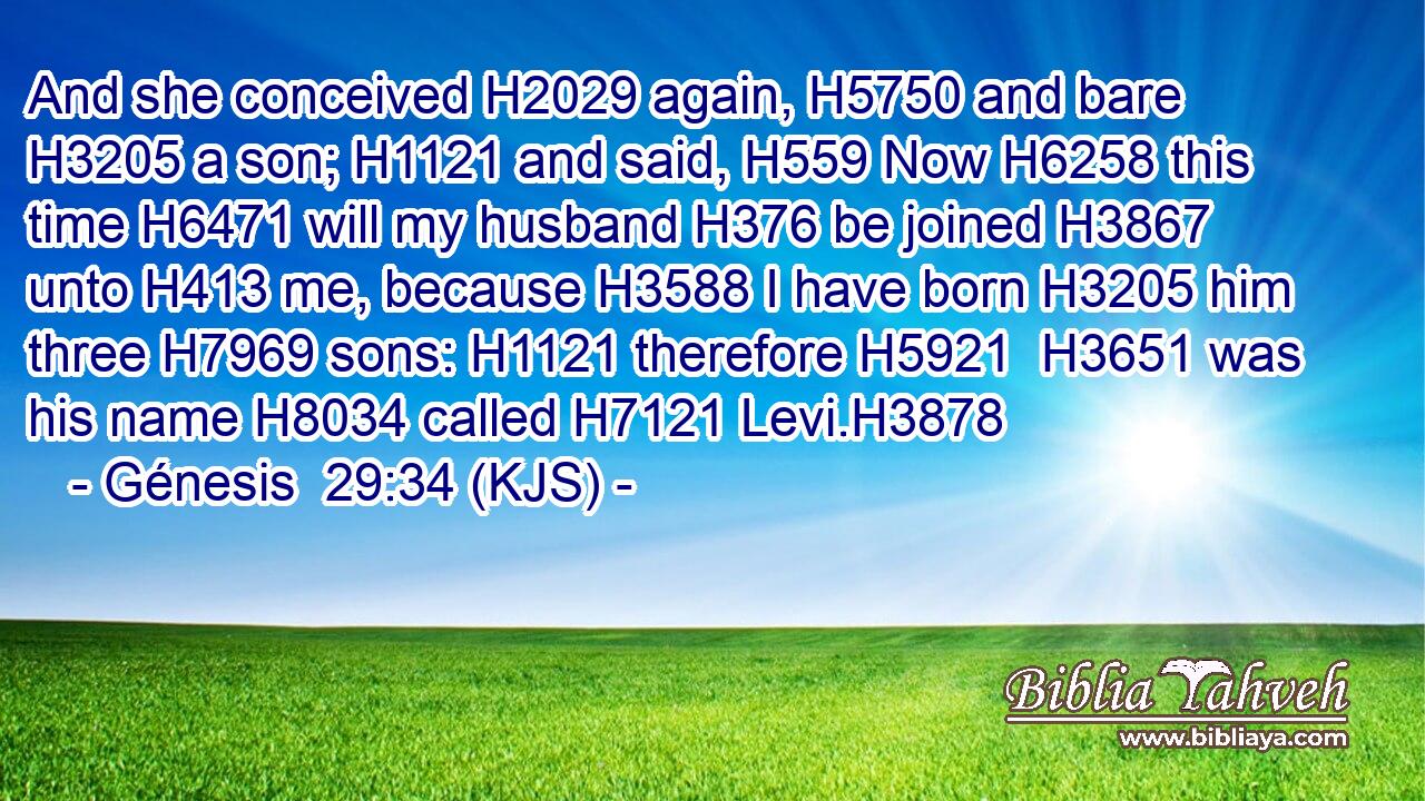 And she conceived H2029 again, H5750 and bare H3205 a son; H1121 and said, H559 Now H6258 this time H6471 will my husband H376 be joined H3867 unto H413 me, because H3588 I have born H3205 him three H7969 sons: H1121 therefore H5921  H3651 was his name H8034 called H7121 Levi.H3878