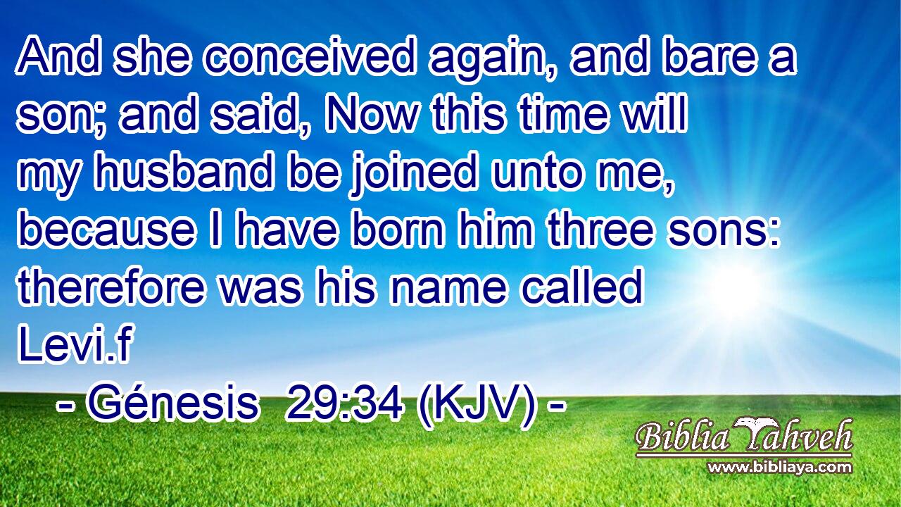 And she conceived again, and bare a son; and said, Now this time will my husband be joined unto me, because I have born him three sons: therefore was his name called Levi.f