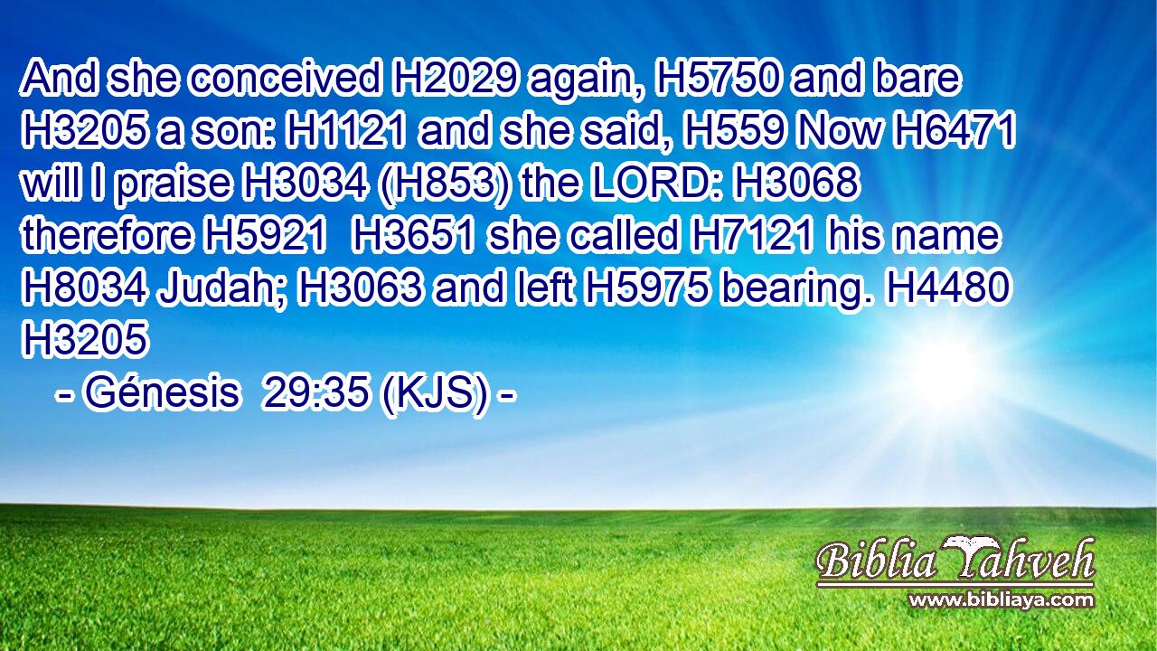 And she conceived H2029 again, H5750 and bare H3205 a son: H1121 and she said, H559 Now H6471 will I praise H3034 (H853) the LORD: H3068 therefore H5921  H3651 she called H7121 his name H8034 Judah; H3063 and left H5975 bearing. H4480 H3205