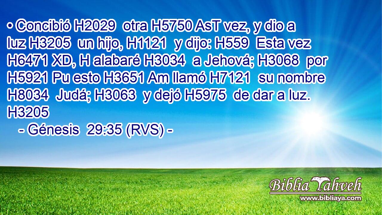 • Concibió H2029  otra H5750 AsT vez, y dio a luz H3205  un hijo, H1121  y dijo: H559  Esta vez H6471 XD, H alabaré H3034  a Jehová; H3068  por H5921 Pu esto H3651 Am llamó H7121  su nombre H8034  Judá; H3063  y dejó H5975  de dar a luz. H3205  