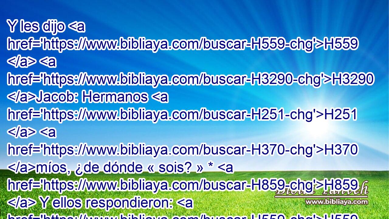 Y les dijo H559  H3290 Jacob: Hermanos H251  H370 míos, ¿de dónde « sois? » * H859  Y ellos respondieron: H559  De Harán H2771  H580 « somos. » * H587  