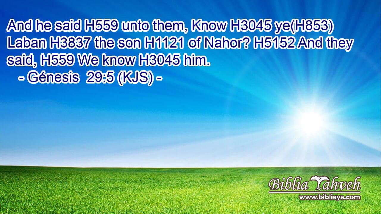 And he said H559 unto them, Know H3045 ye(H853) Laban H3837 the son H1121 of Nahor? H5152 And they said, H559 We know H3045 him.