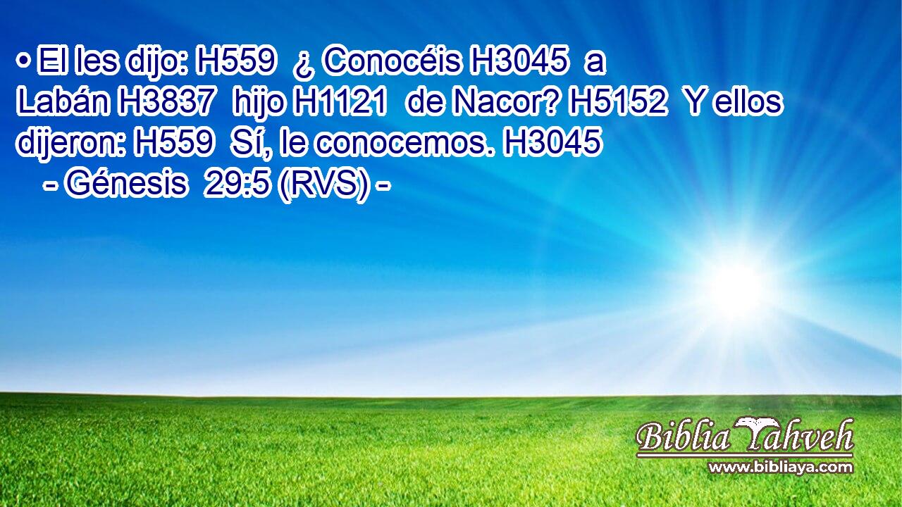 • El les dijo: H559  ¿ Conocéis H3045  a Labán H3837  hijo H1121  de Nacor? H5152  Y ellos dijeron: H559  Sí, le conocemos. H3045  