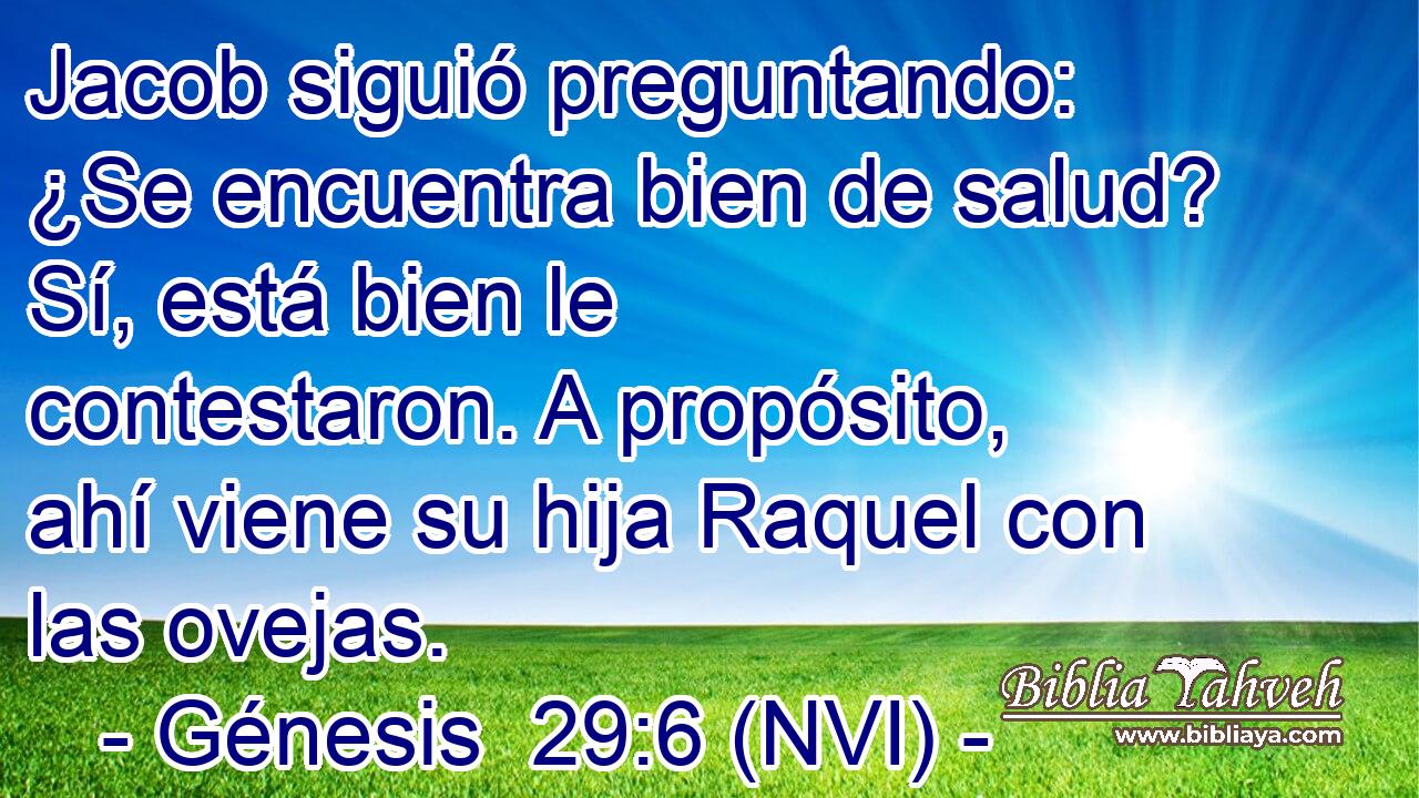  Jacob siguió preguntando: ¿Se encuentra bien de salud? Sí, está bien le contestaron. A propósito, ahí viene su hija Raquel con las ovejas. 