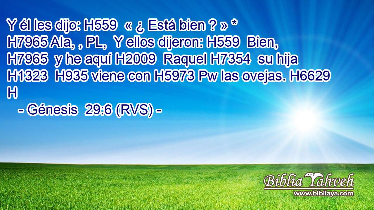 Y él les dijo: H559  « ¿ Está bien ? » * H7965 AIa, , PL,  Y ellos dijeron: H559  Bien, H7965  y he aquí H2009  Raquel H7354  su hija H1323  H935 viene con H5973 Pw las ovejas. H6629 H 