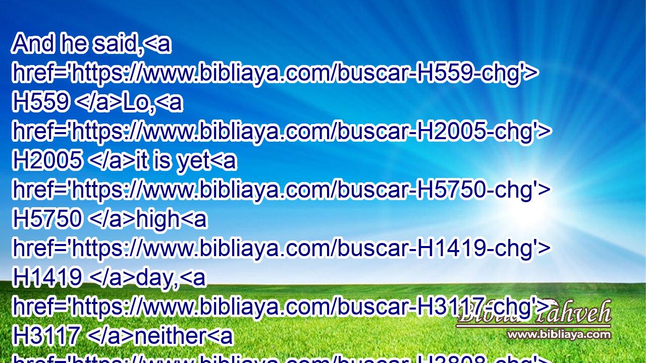 And he said, H559 Lo, H2005 it is yet H5750 high H1419 day, H3117 neither H3808 is it time H6256 that the cattle H4735 should be gathered together: H622 water H8248 ye the sheep, H6629 and go H1980 and feed H7462 them.