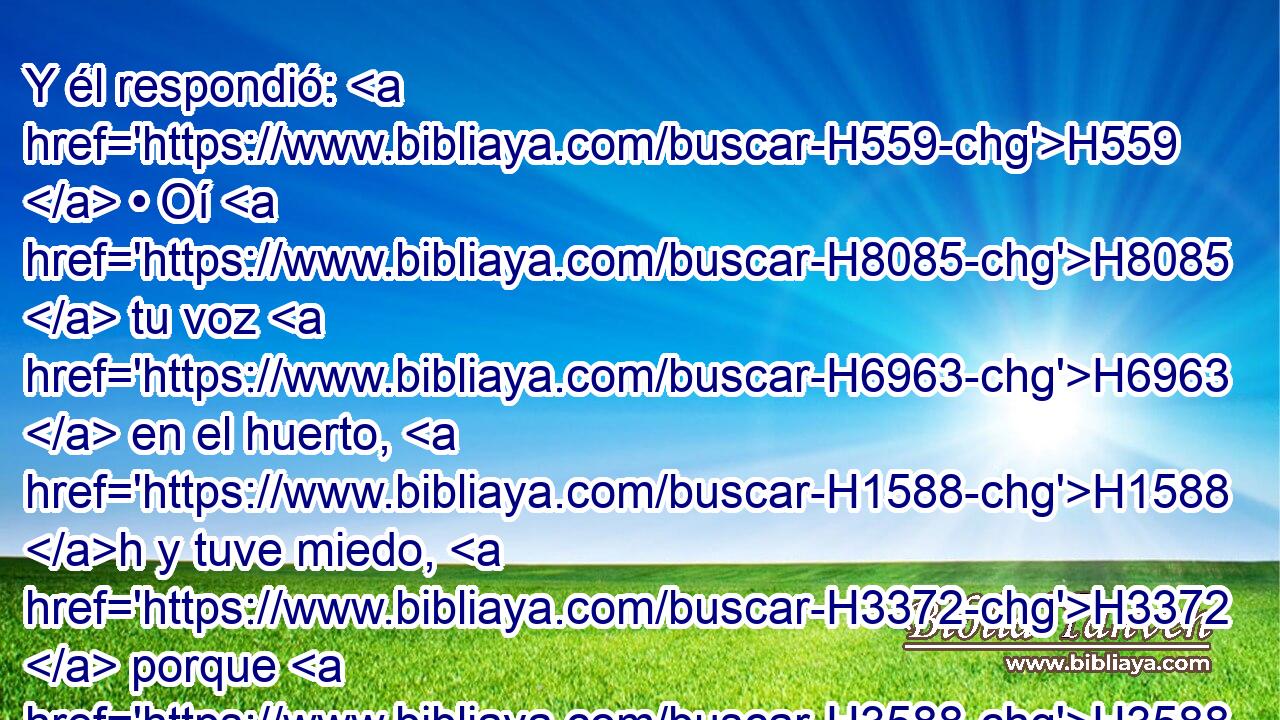 Y él respondió: H559  • Oí H8085  tu voz H6963  en el huerto, H1588 h y tuve miedo, H3372  porque H3588 CK H5903 estaba desnudo; • H595  y me escondí. H2244  