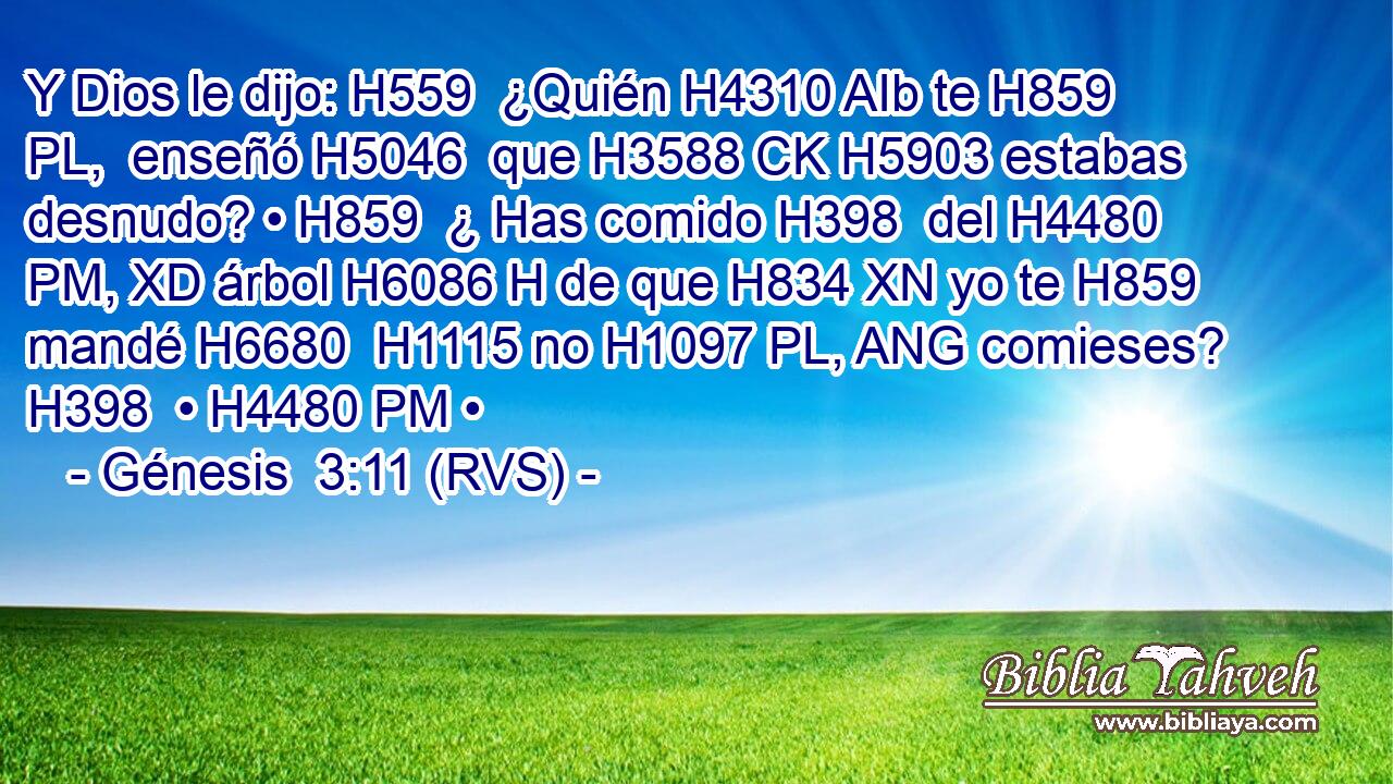 Y Dios le dijo: H559  ¿Quién H4310 AIb te H859 PL,  enseñó H5046  que H3588 CK H5903 estabas desnudo? • H859  ¿ Has comido H398  del H4480 PM, XD árbol H6086 H de que H834 XN yo te H859  mandé H6680  H1115 no H1097 PL, ANG comieses? H398  • H4480 PM • 