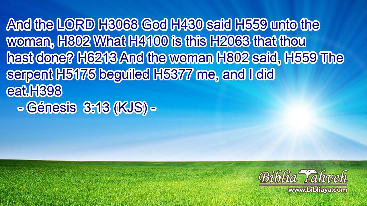 And the LORD H3068 God H430 said H559 unto the woman, H802 What H4100 is this H2063 that thou hast done? H6213 And the woman H802 said, H559 The serpent H5175 beguiled H5377 me, and I did eat.H398