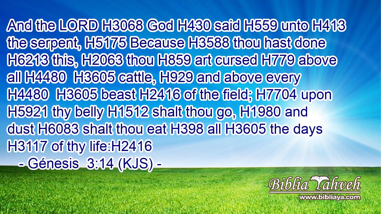 And the LORD H3068 God H430 said H559 unto H413 the serpent, H5175 Because H3588 thou hast done H6213 this, H2063 thou H859 art cursed H779 above all H4480  H3605 cattle, H929 and above every H4480  H3605 beast H2416 of the field; H7704 upon H5921 thy belly H1512 shalt thou go, H1980 and dust H6083 shalt thou eat H398 all H3605 the days H3117 of thy life:H2416