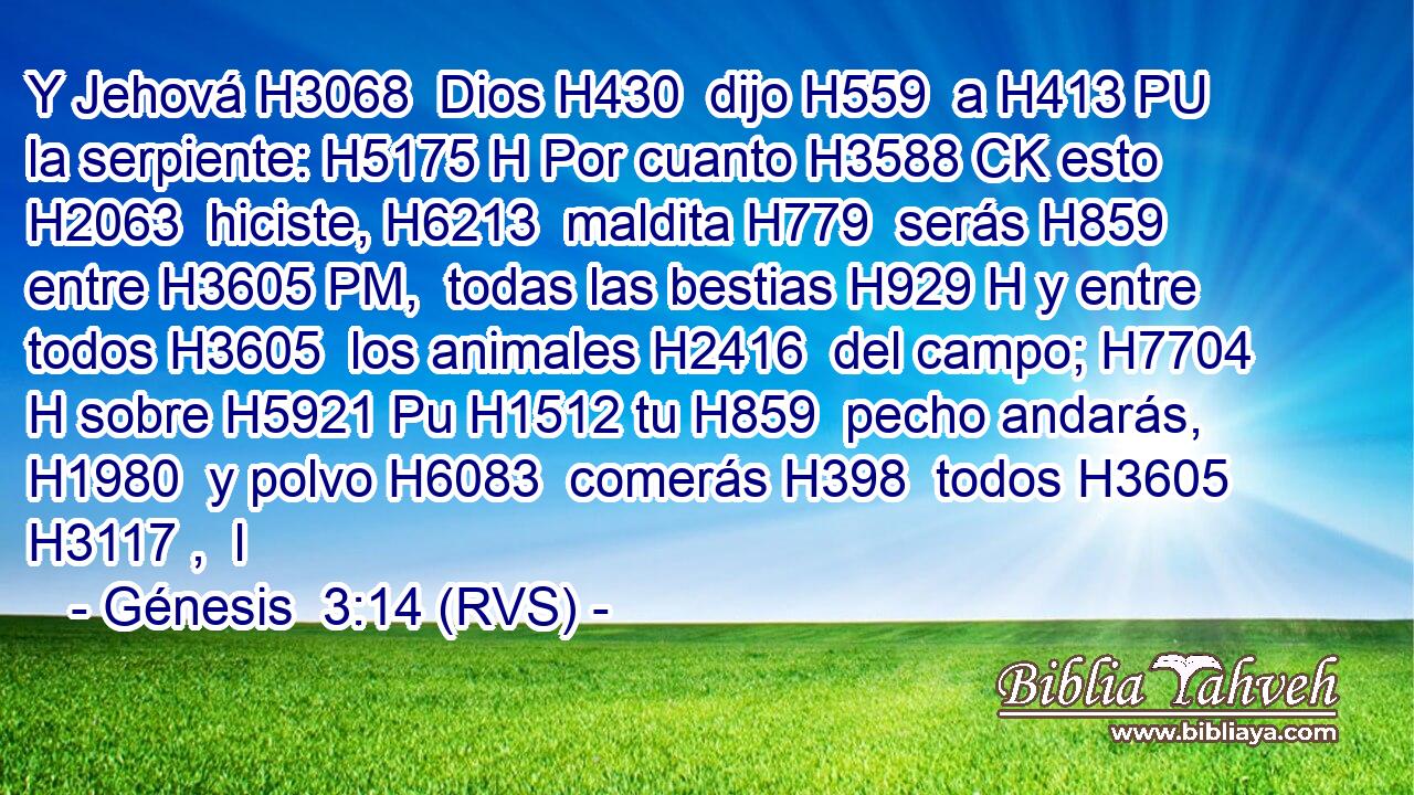 Y Jehová H3068  Dios H430  dijo H559  a H413 PU la serpiente: H5175 H Por cuanto H3588 CK esto H2063  hiciste, H6213  maldita H779  serás H859  entre H3605 PM,  todas las bestias H929 H y entre todos H3605  los animales H2416  del campo; H7704 H sobre H5921 Pu H1512 tu H859  pecho andarás, H1980  y polvo H6083  comerás H398  todos H3605 H3117 ,  l