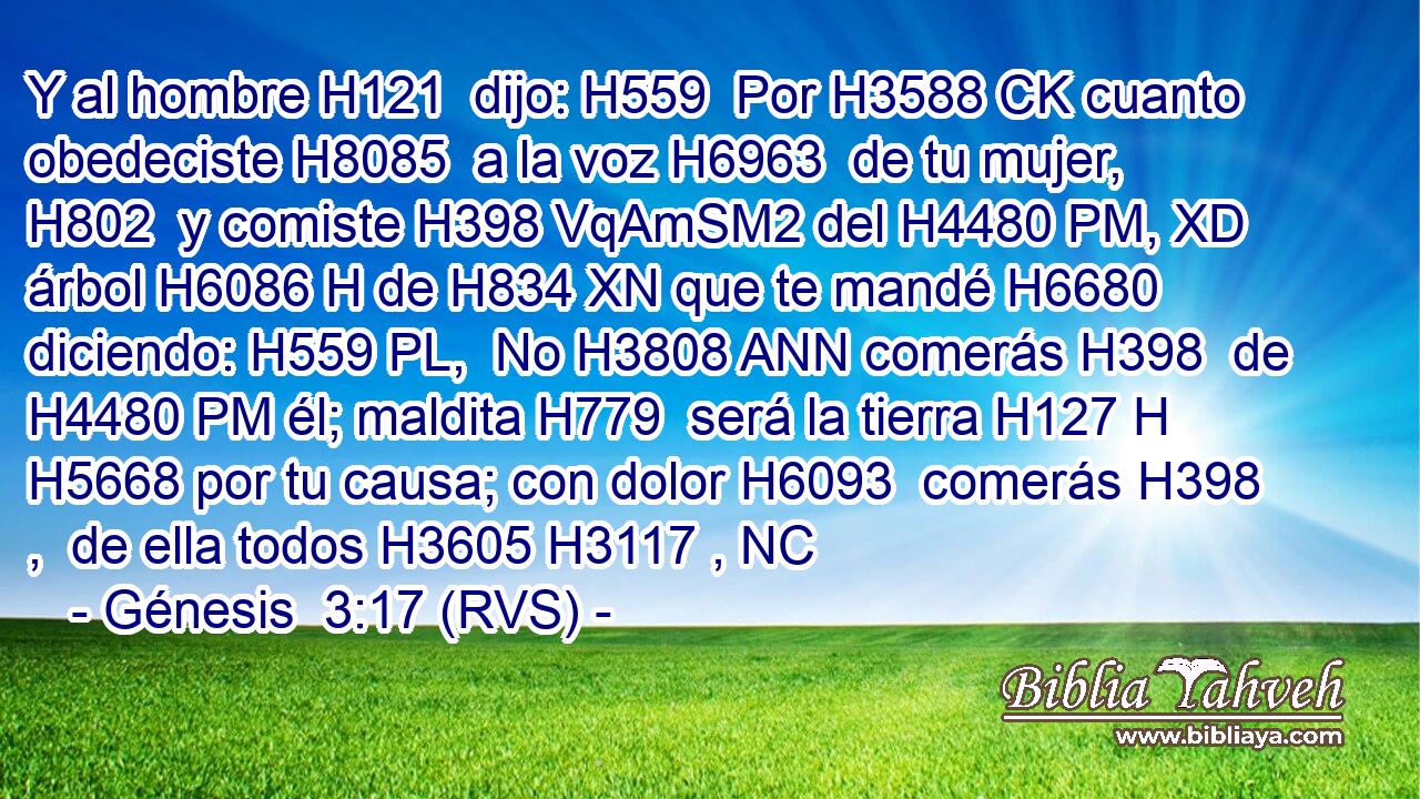 Y al hombre H121  dijo: H559  Por H3588 CK cuanto obedeciste H8085  a la voz H6963  de tu mujer, H802  y comiste H398 VqAmSM2 del H4480 PM, XD árbol H6086 H de H834 XN que te mandé H6680  diciendo: H559 PL,  No H3808 ANN comerás H398  de H4480 PM él; maldita H779  será la tierra H127 H H5668 por tu causa; con dolor H6093  comerás H398 ,  de ella todos H3605 H3117 , NC