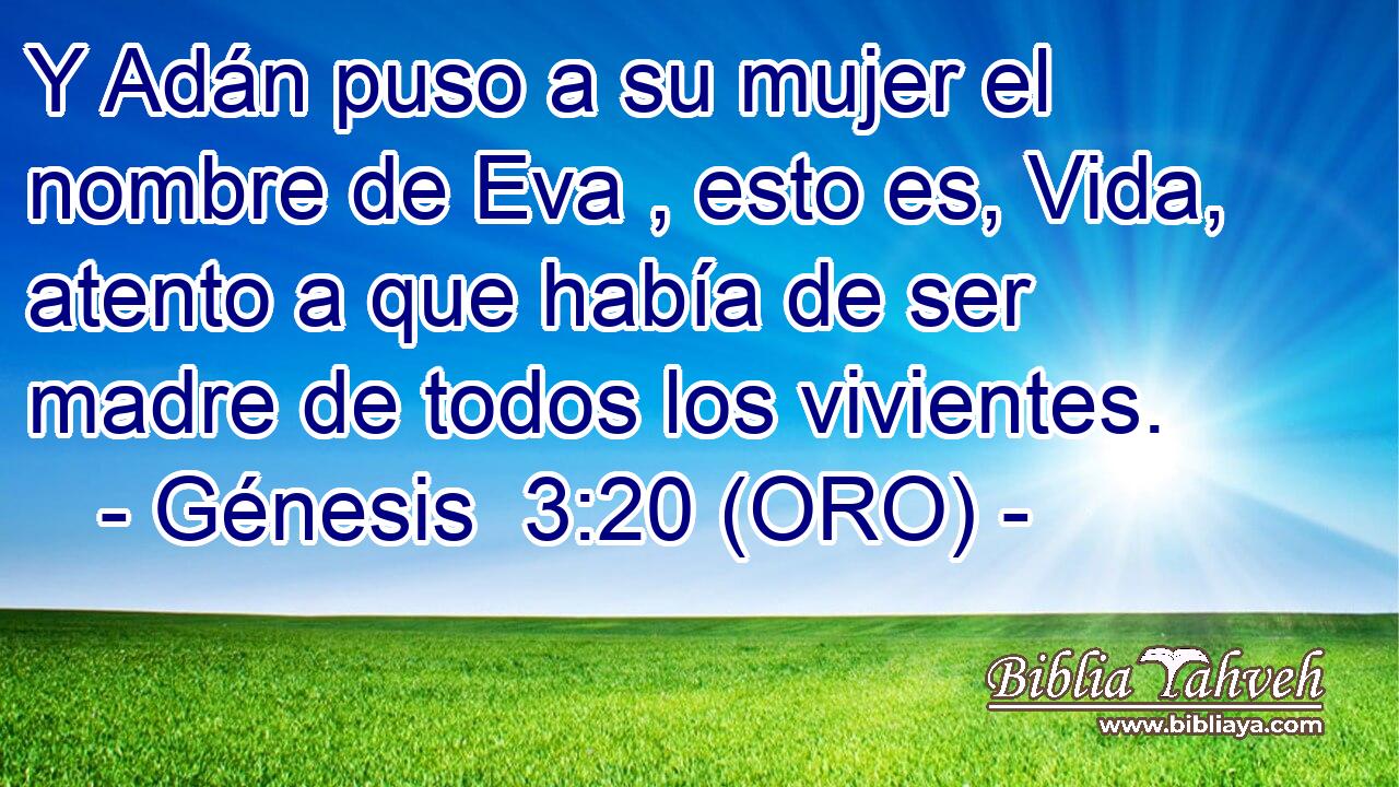  Y Adán puso a su mujer el nombre de Eva , esto es, Vida, atento a que había de ser madre de todos los vivientes. 