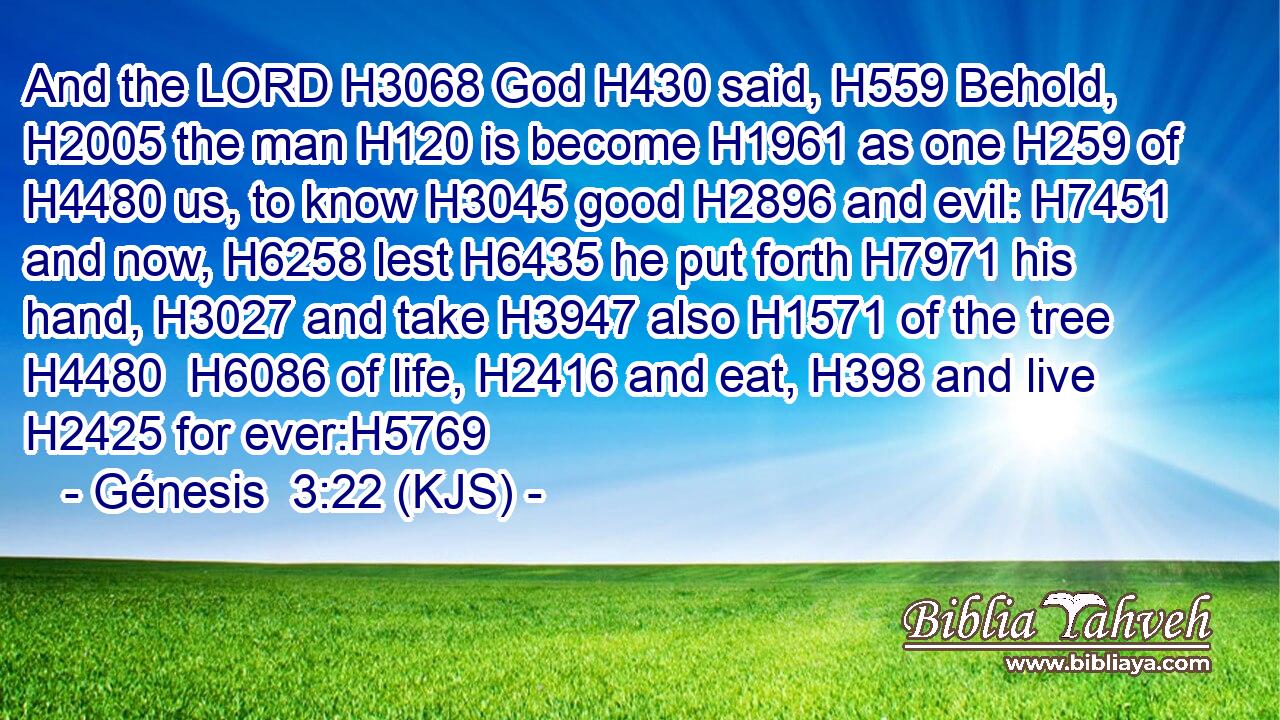 And the LORD H3068 God H430 said, H559 Behold, H2005 the man H120 is become H1961 as one H259 of H4480 us, to know H3045 good H2896 and evil: H7451 and now, H6258 lest H6435 he put forth H7971 his hand, H3027 and take H3947 also H1571 of the tree H4480  H6086 of life, H2416 and eat, H398 and live H2425 for ever:H5769