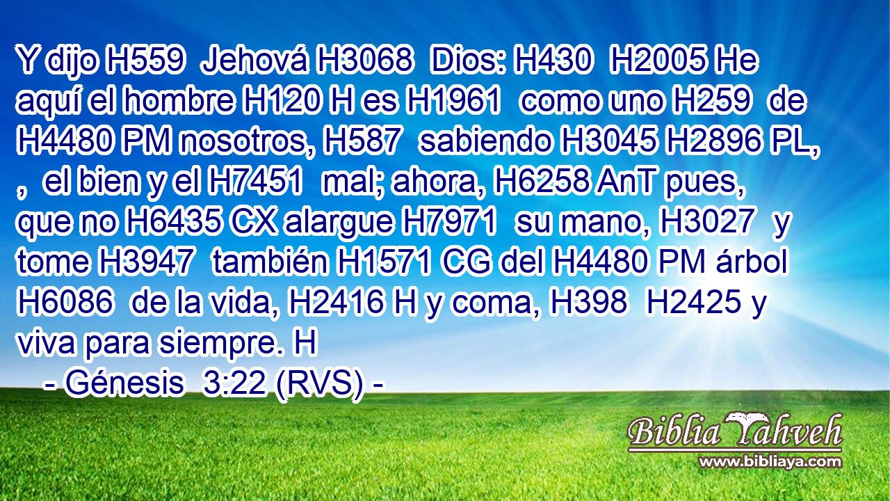 Y dijo H559  Jehová H3068  Dios: H430  H2005 He aquí el hombre H120 H es H1961  como uno H259  de H4480 PM nosotros, H587  sabiendo H3045 H2896 PL, ,  el bien y el H7451  mal; ahora, H6258 AnT pues, que no H6435 CX alargue H7971  su mano, H3027  y tome H3947  también H1571 CG del H4480 PM árbol H6086  de la vida, H2416 H y coma, H398  H2425 y viva para siempre. H