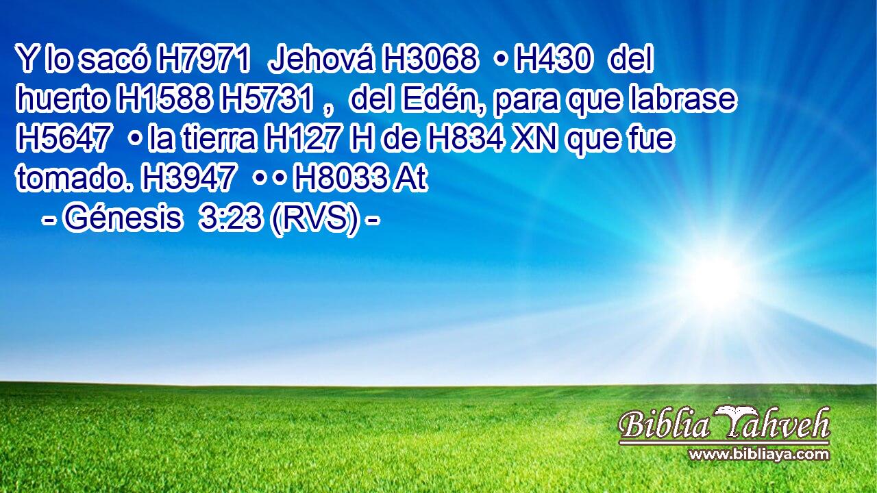 Y lo sacó H7971  Jehová H3068  • H430  del huerto H1588 H5731 ,  del Edén, para que labrase H5647  • la tierra H127 H de H834 XN que fue tomado. H3947  • • H8033 At 