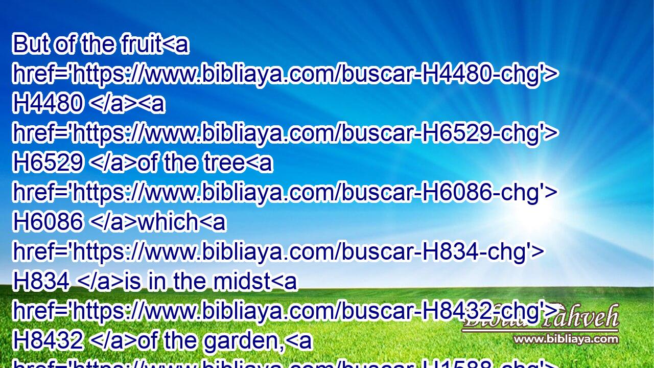 But of the fruit H4480  H6529 of the tree H6086 which H834 is in the midst H8432 of the garden, H1588 God H430 hath said, H559 Ye shall not H3808 eat H398 of H4480 it, neither H3808 shall ye touch H5060 it, lest H6435 ye die.H4191