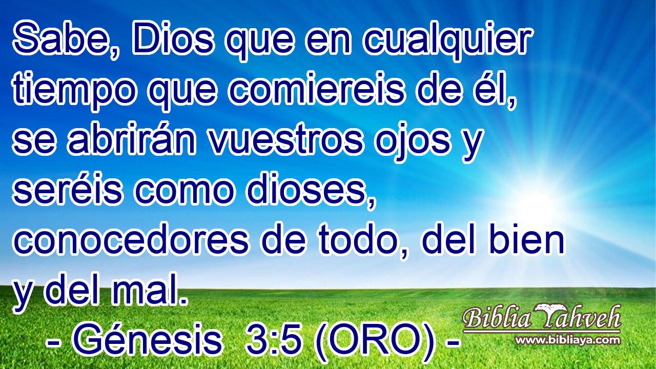  Sabe, Dios que en cualquier tiempo que comiereis de él, se abrirán vuestros ojos y seréis como dioses, conocedores de todo, del bien y del mal. 