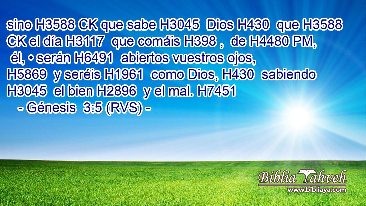 sino H3588 CK que sabe H3045  Dios H430  que H3588 CK el día H3117  que comáis H398 ,  de H4480 PM,  él, • serán H6491  abiertos vuestros ojos, H5869  y seréis H1961  como Dios, H430  sabiendo H3045  el bien H2896  y el mal. H7451  