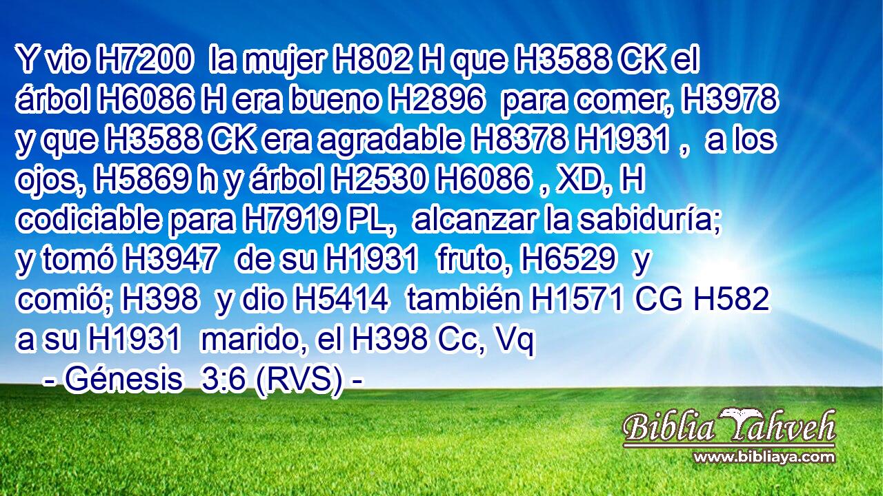 Y vio H7200  la mujer H802 H que H3588 CK el árbol H6086 H era bueno H2896  para comer, H3978  y que H3588 CK era agradable H8378 H1931 ,  a los ojos, H5869 h y árbol H2530 H6086 , XD, H codiciable para H7919 PL,  alcanzar la sabiduría; y tomó H3947  de su H1931  fruto, H6529  y comió; H398  y dio H5414  también H1571 CG H582 a su H1931  marido, el H398 Cc, Vq