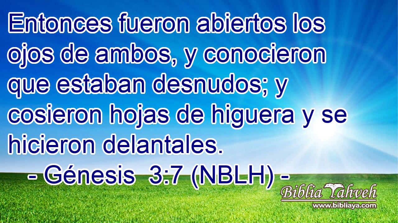  Entonces fueron abiertos los ojos de ambos, y conocieron que estaban desnudos; y cosieron hojas de higuera y se hicieron delantales. 