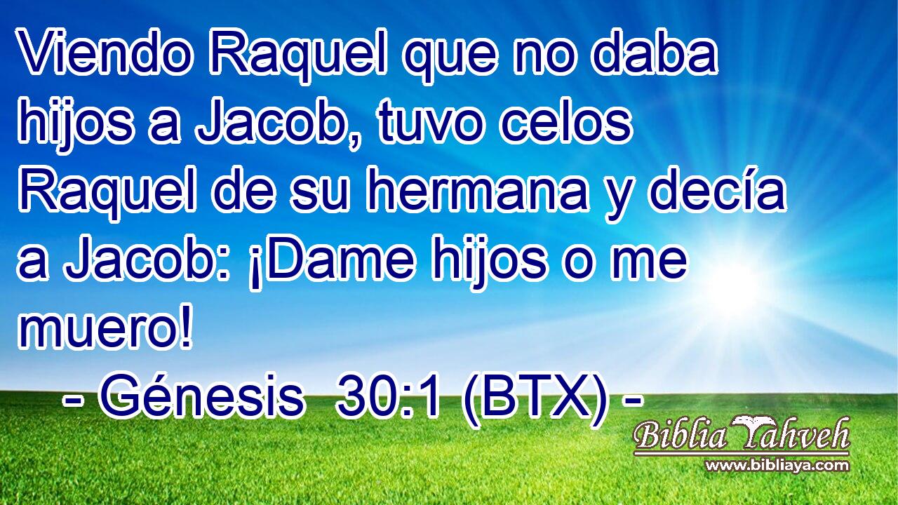 Viendo Raquel que no daba hijos a Jacob, tuvo celos Raquel de su hermana y decía a Jacob: ¡Dame hijos o me muero!