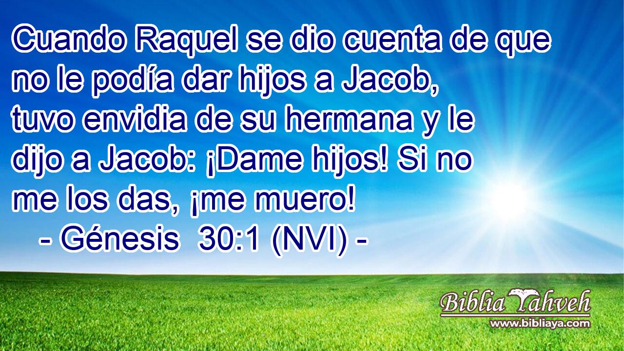  Cuando Raquel se dio cuenta de que no le podía dar hijos a Jacob, tuvo envidia de su hermana y le dijo a Jacob: ¡Dame hijos! Si no me los das, ¡me muero! 