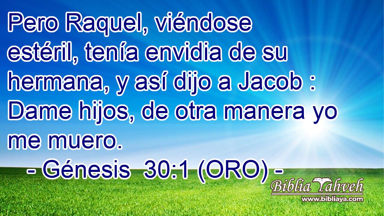  Pero Raquel, viéndose estéril, tenía envidia de su hermana, y así dijo a Jacob : Dame hijos, de otra manera yo me muero. 