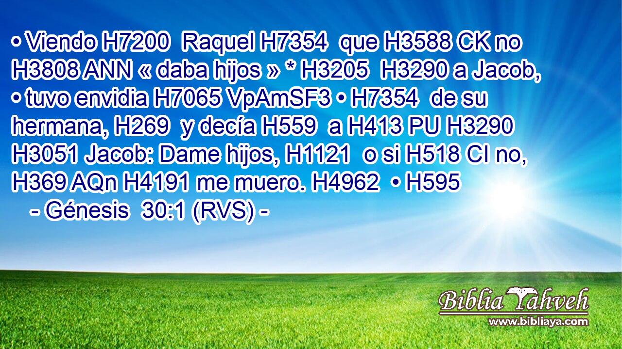 • Viendo H7200  Raquel H7354  que H3588 CK no H3808 ANN « daba hijos » * H3205  H3290 a Jacob, • tuvo envidia H7065 VpAmSF3 • H7354  de su hermana, H269  y decía H559  a H413 PU H3290 H3051 Jacob: Dame hijos, H1121  o si H518 CI no, H369 AQn H4191 me muero. H4962  • H595  