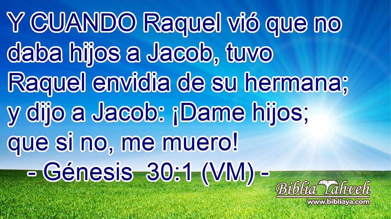  Y CUANDO Raquel vió que no daba hijos a Jacob, tuvo Raquel envidia de su hermana; y dijo a Jacob: ¡Dame hijos; que si no, me muero! 