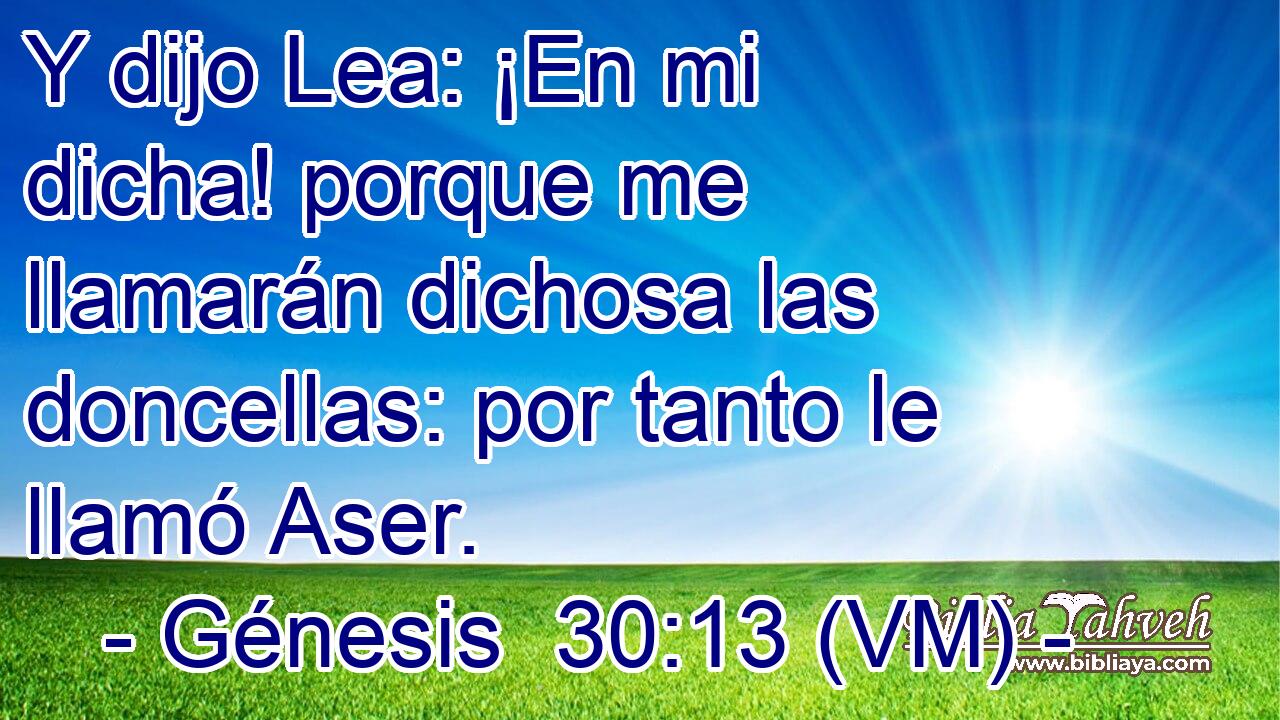  Y dijo Lea: ¡En mi dicha! porque me llamarán dichosa las doncellas: por tanto le llamó Aser. 