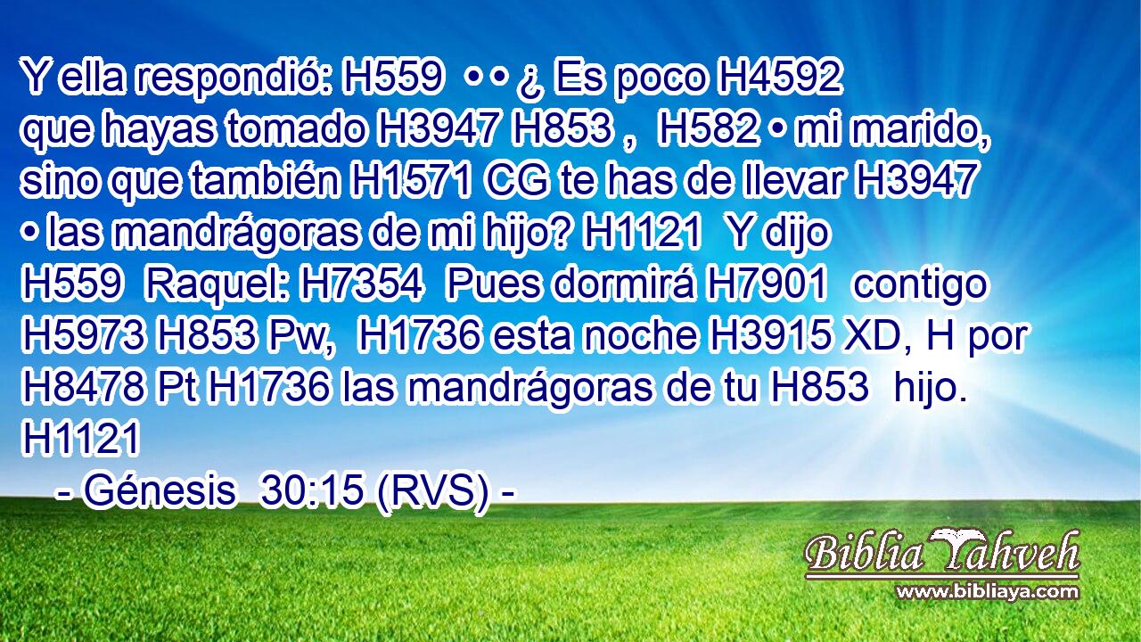 Y ella respondió: H559  • • ¿ Es poco H4592  que hayas tomado H3947 H853 ,  H582 • mi marido, sino que también H1571 CG te has de llevar H3947  • las mandrágoras de mi hijo? H1121  Y dijo H559  Raquel: H7354  Pues dormirá H7901  contigo H5973 H853 Pw,  H1736 esta noche H3915 XD, H por H8478 Pt H1736 las mandrágoras de tu H853  hijo. H1121  