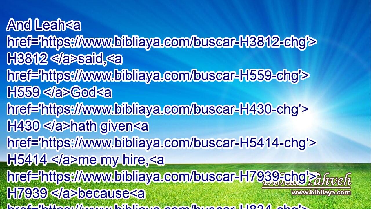And Leah H3812 said, H559 God H430 hath given H5414 me my hire, H7939 because H834 I have given H5414 my maiden H8198 to my husband: H376 and she called H7121 his name H8034 Issachar.H3485