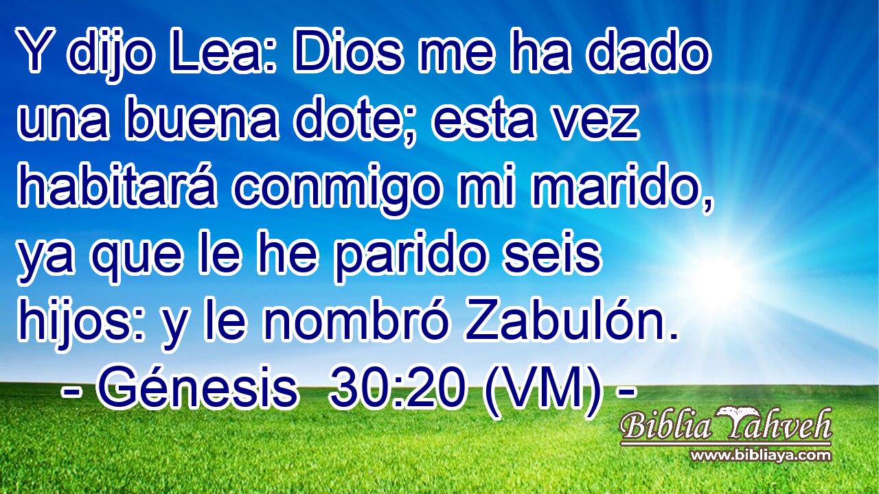  Y dijo Lea: Dios me ha dado una buena dote; esta vez habitará conmigo mi marido, ya que le he parido seis hijos: y le nombró Zabulón. 