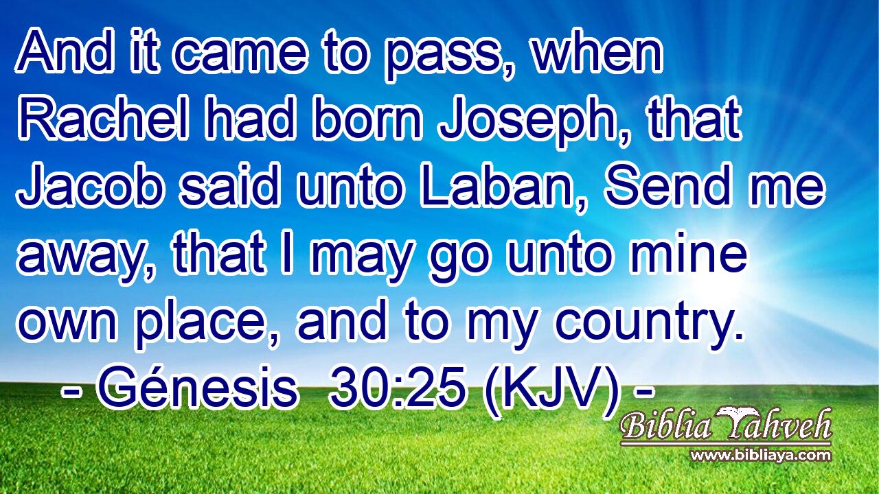 And it came to pass, when Rachel had born Joseph, that Jacob said unto Laban, Send me away, that I may go unto mine own place, and to my country.