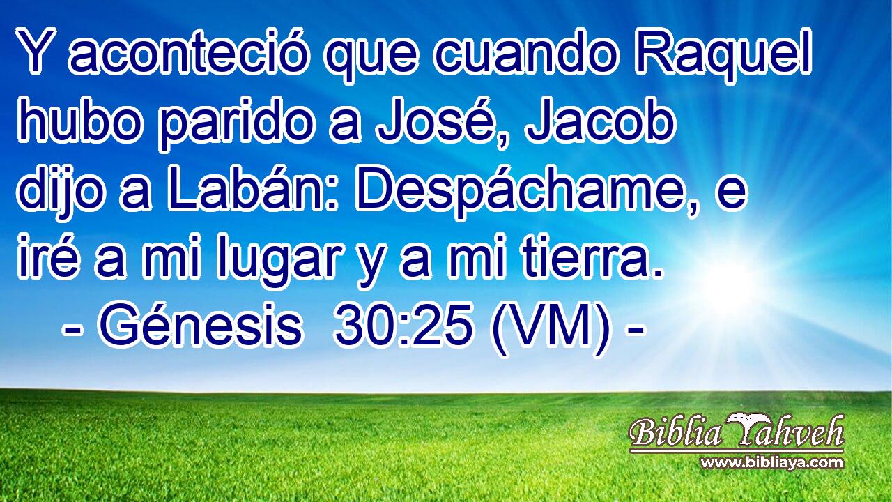  Y aconteció que cuando Raquel hubo parido a José, Jacob dijo a Labán: Despáchame, e iré a mi lugar y a mi tierra. 
