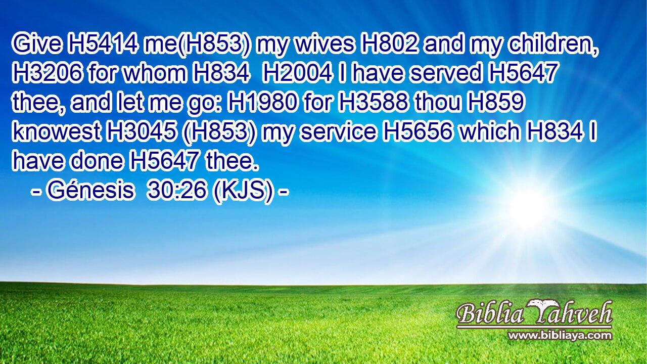 Give H5414 me(H853) my wives H802 and my children, H3206 for whom H834  H2004 I have served H5647 thee, and let me go: H1980 for H3588 thou H859 knowest H3045 (H853) my service H5656 which H834 I have done H5647 thee.
