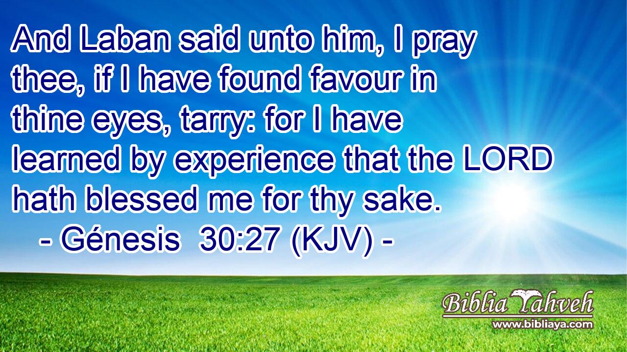 And Laban said unto him, I pray thee, if I have found favour in thine eyes, tarry: for I have learned by experience that the LORD hath blessed me for thy sake.