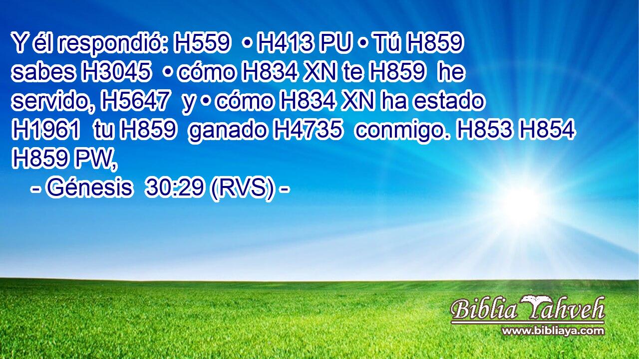 Y él respondió: H559  • H413 PU • Tú H859  sabes H3045  • cómo H834 XN te H859  he servido, H5647  y • cómo H834 XN ha estado H1961  tu H859  ganado H4735  conmigo. H853 H854 H859 PW,  