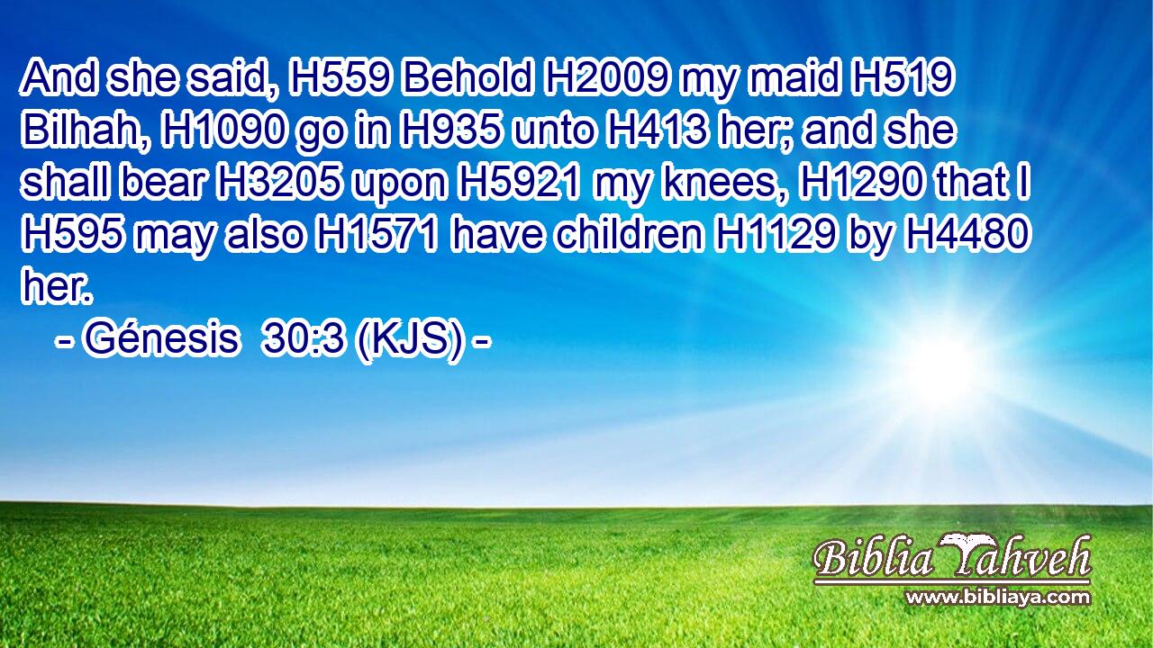 And she said, H559 Behold H2009 my maid H519 Bilhah, H1090 go in H935 unto H413 her; and she shall bear H3205 upon H5921 my knees, H1290 that I H595 may also H1571 have children H1129 by H4480 her.
