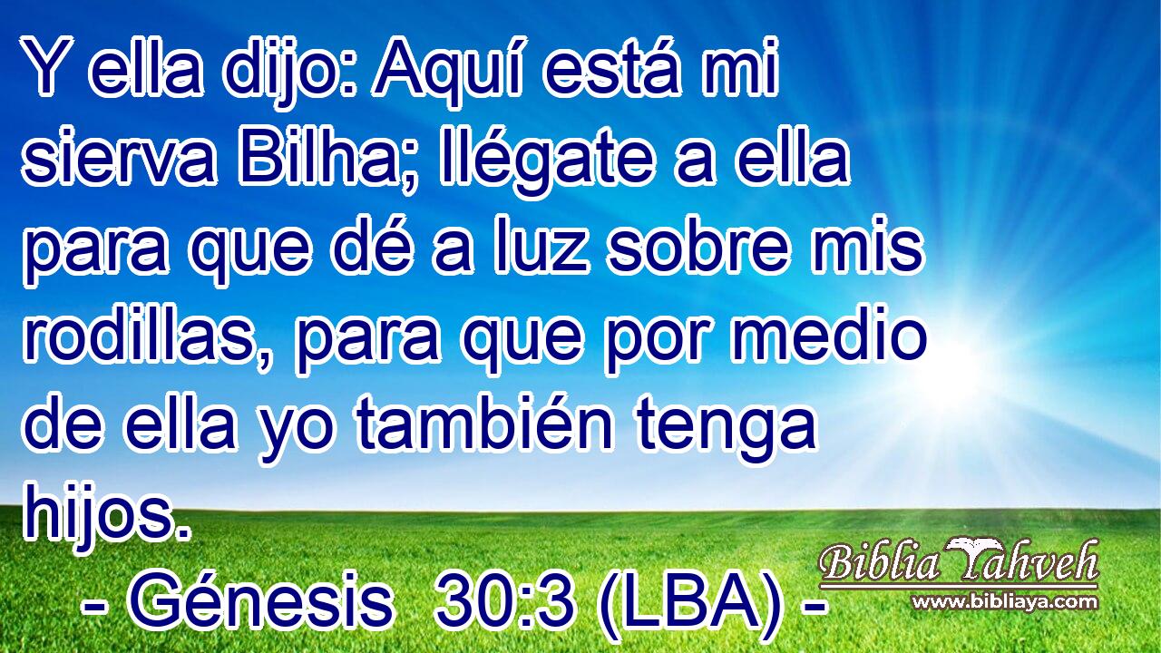 Y ella dijo: Aquí está mi sierva Bilha; llégate a ella para que dé a luz sobre mis rodillas, para que por medio de ella yo también tenga hijos.