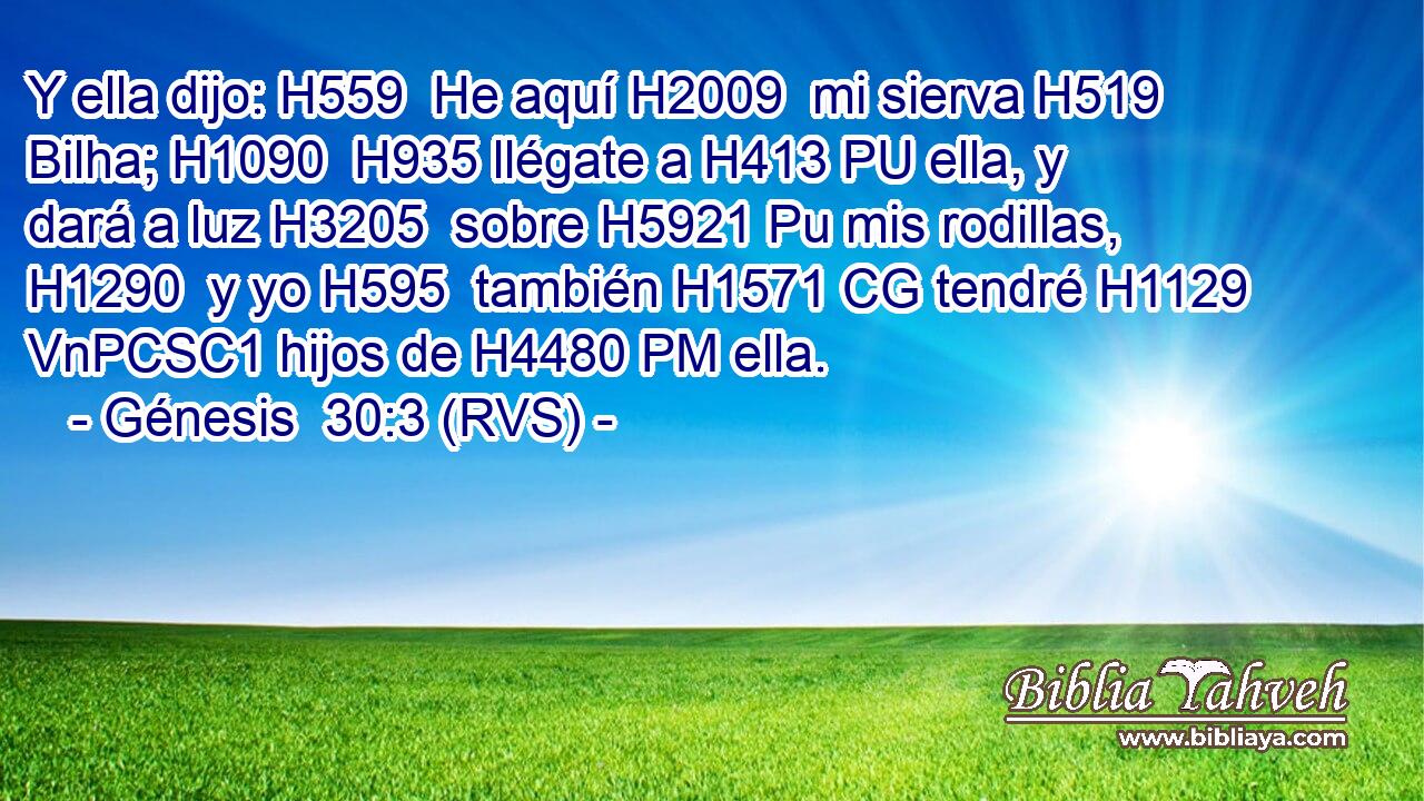 Y ella dijo: H559  He aquí H2009  mi sierva H519  Bilha; H1090  H935 llégate a H413 PU ella, y dará a luz H3205  sobre H5921 Pu mis rodillas, H1290  y yo H595  también H1571 CG tendré H1129 VnPCSC1 hijos de H4480 PM ella. 