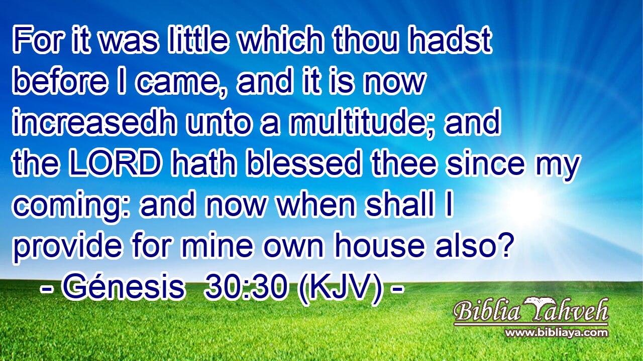 For it was little which thou hadst before I came, and it is now increasedh unto a multitude; and the LORD hath blessed thee since my coming: and now when shall I provide for mine own house also?