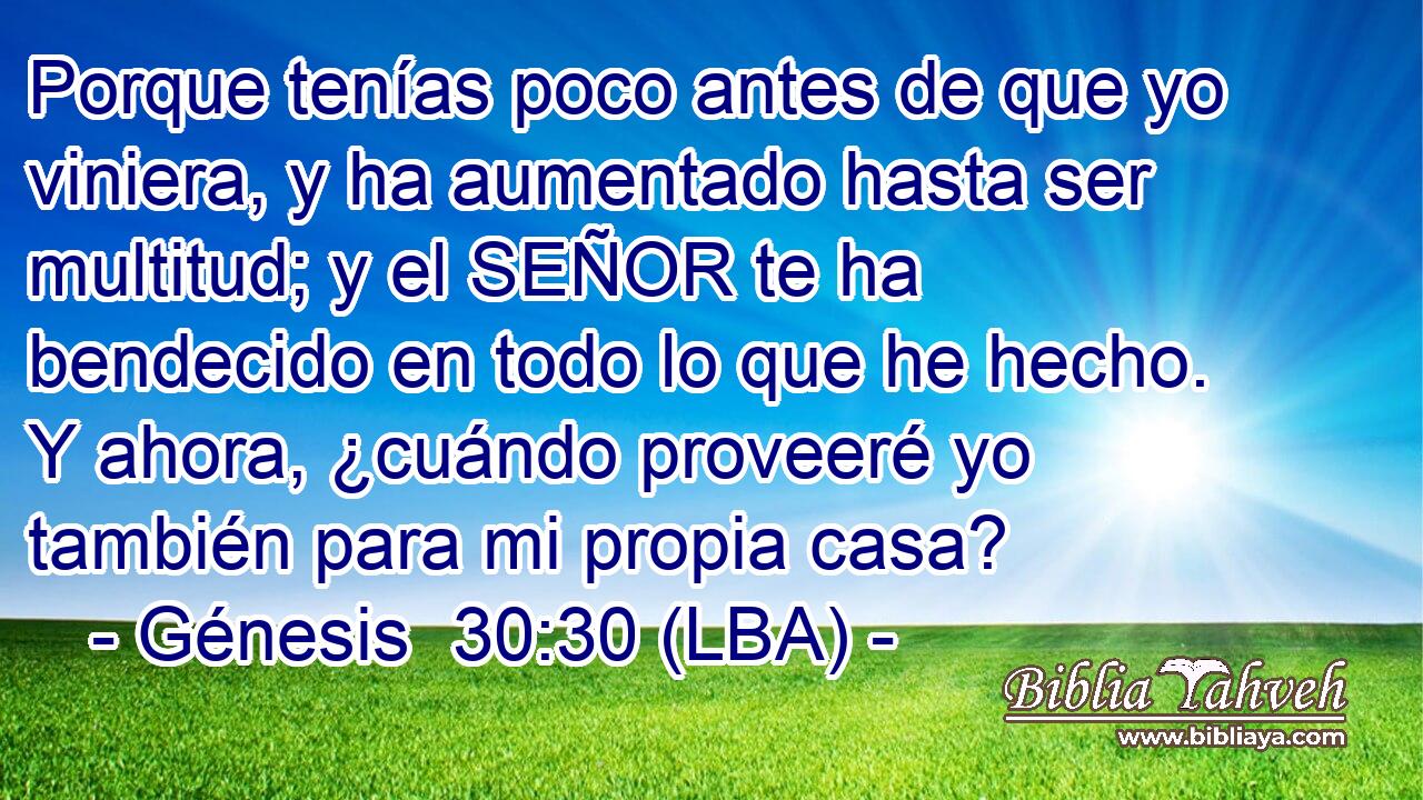 Porque tenías poco antes de que yo viniera, y ha aumentado hasta ser multitud; y el SEÑOR te ha bendecido en todo lo que he hecho. Y ahora, ¿cuándo proveeré yo también para mi propia casa?
