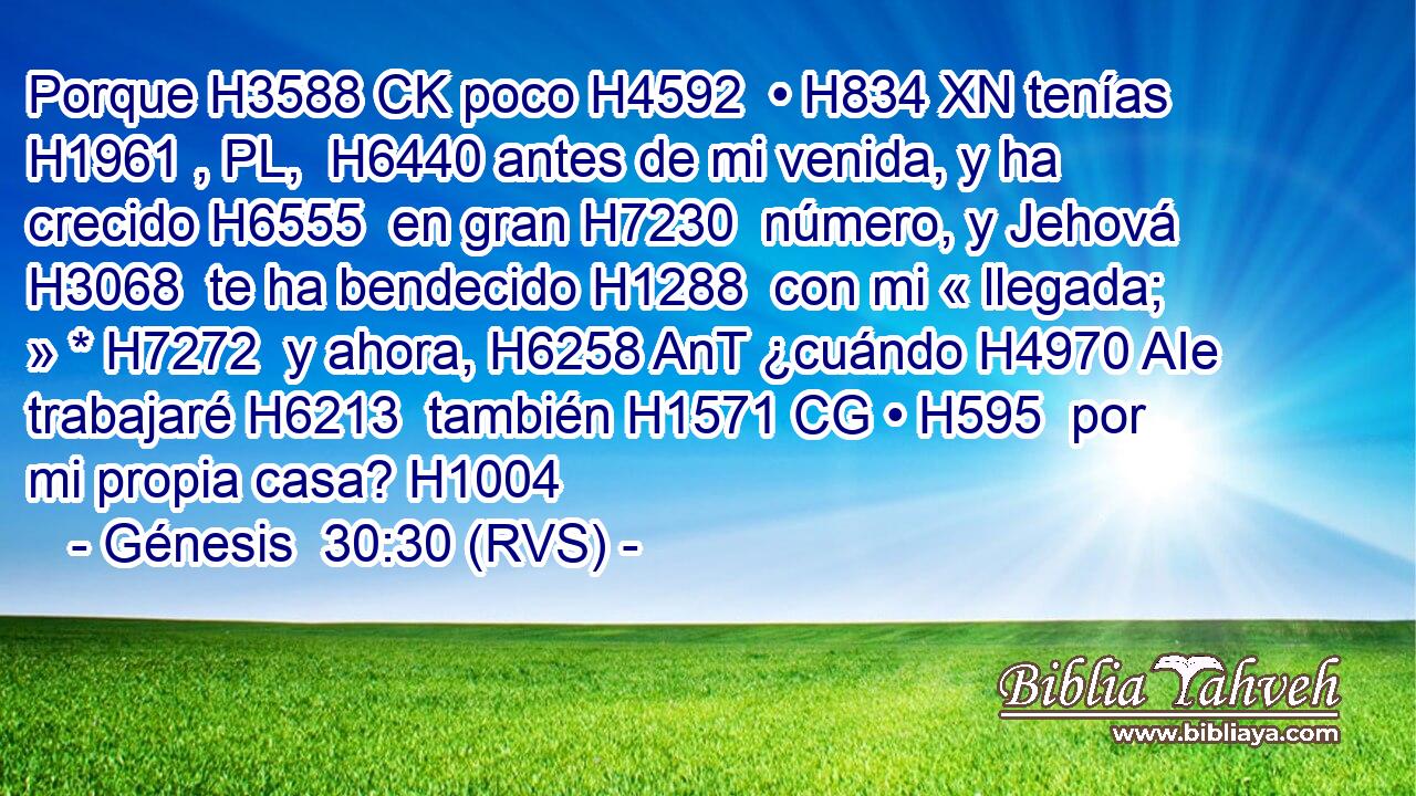 Porque H3588 CK poco H4592  • H834 XN tenías H1961 , PL,  H6440 antes de mi venida, y ha crecido H6555  en gran H7230  número, y Jehová H3068  te ha bendecido H1288  con mi « llegada; » * H7272  y ahora, H6258 AnT ¿cuándo H4970 AIe trabajaré H6213  también H1571 CG • H595  por mi propia casa? H1004  