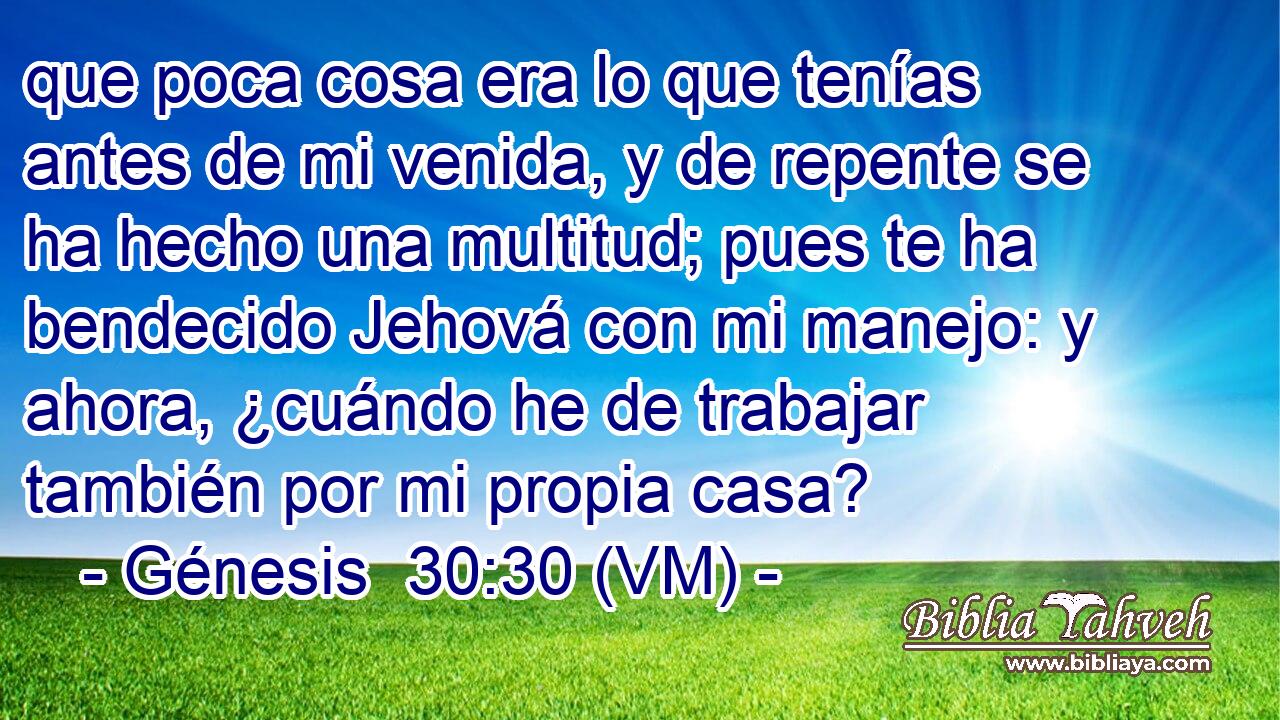  que poca cosa era lo que tenías antes de mi venida, y de repente se ha hecho una multitud; pues te ha bendecido Jehová con mi manejo: y ahora, ¿cuándo he de trabajar también por mi propia casa? 
