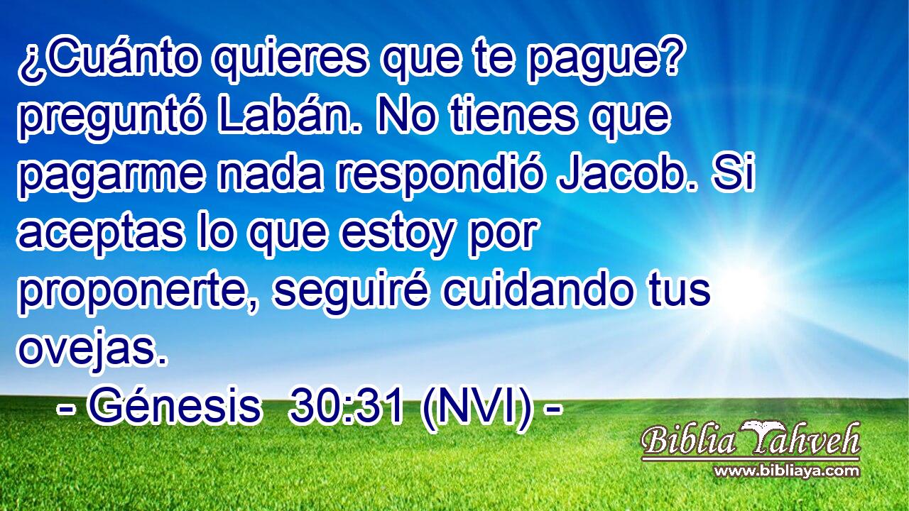  ¿Cuánto quieres que te pague? preguntó Labán. No tienes que pagarme nada respondió Jacob. Si aceptas lo que estoy por proponerte, seguiré cuidando tus ovejas. 