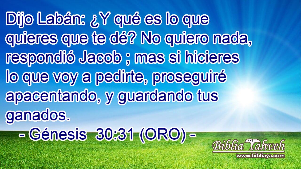  Dijo Labán: ¿Y qué es lo que quieres que te dé? No quiero nada, respondió Jacob ; mas si hicieres lo que voy a pedirte, proseguiré apacentando, y guardando tus ganados. 