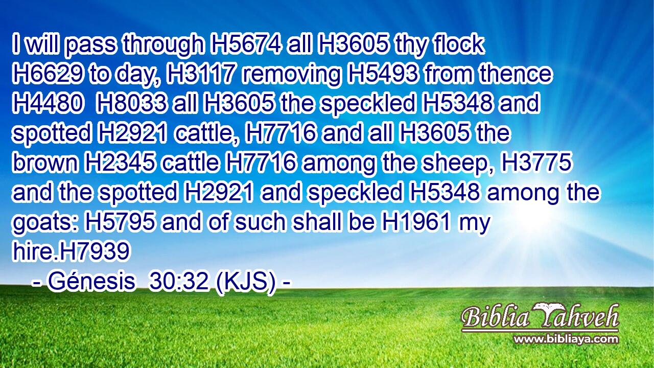 I will pass through H5674 all H3605 thy flock H6629 to day, H3117 removing H5493 from thence H4480  H8033 all H3605 the speckled H5348 and spotted H2921 cattle, H7716 and all H3605 the brown H2345 cattle H7716 among the sheep, H3775 and the spotted H2921 and speckled H5348 among the goats: H5795 and of such shall be H1961 my hire.H7939