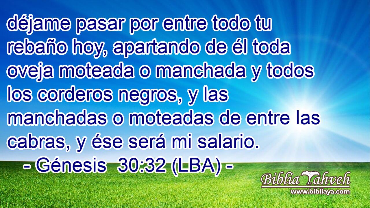 déjame pasar por entre todo tu rebaño hoy, apartando de él toda oveja moteada o manchada y todos los corderos negros, y las manchadas o moteadas de entre las cabras, y ése será mi salario.